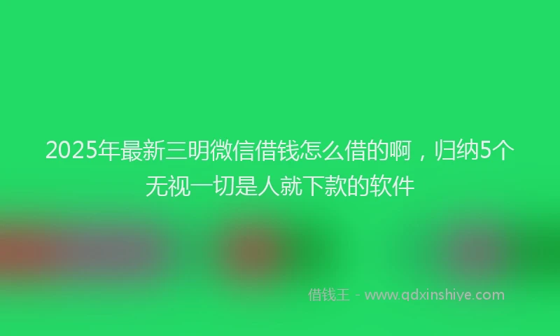 2025年最新三明微信借钱怎么借的啊，归纳5个无视一切是人就下款的软件