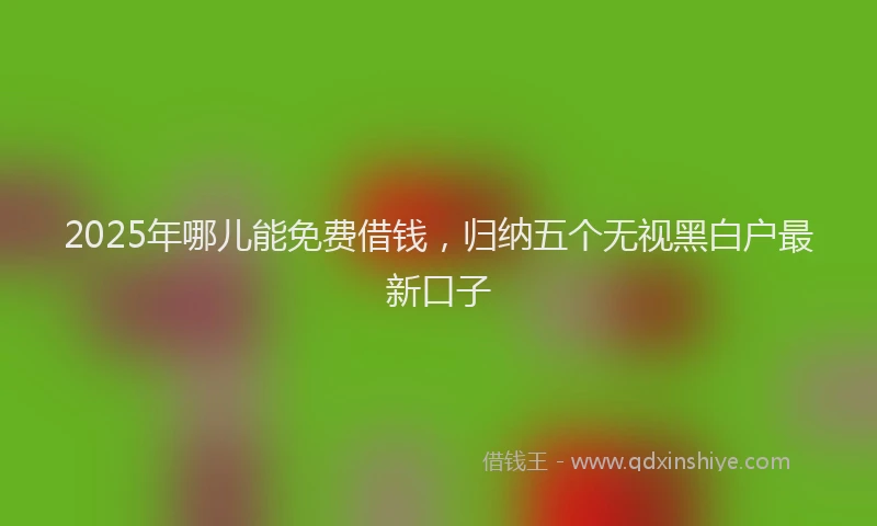 2025年哪儿能免费借钱，归纳五个无视黑白户最新口子