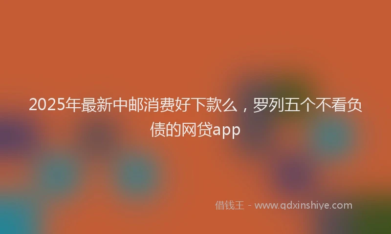 2025年最新中邮消费好下款么，罗列五个不看负债的网贷app