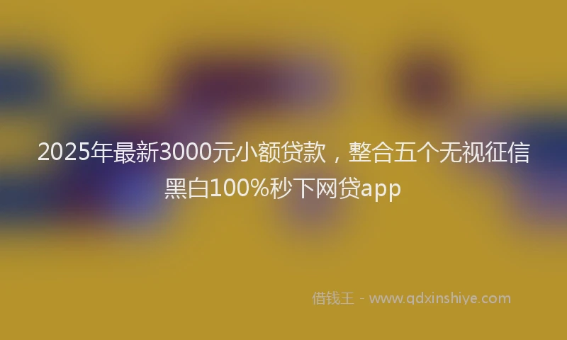 2025年最新3000元小额贷款，整合五个无视征信黑白100%秒下网贷app