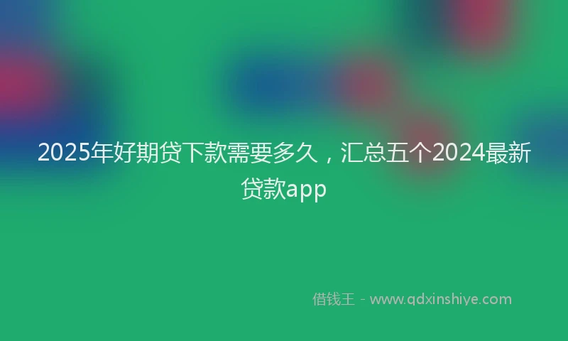2025年好期贷下款需要多久，汇总五个2024最新贷款app