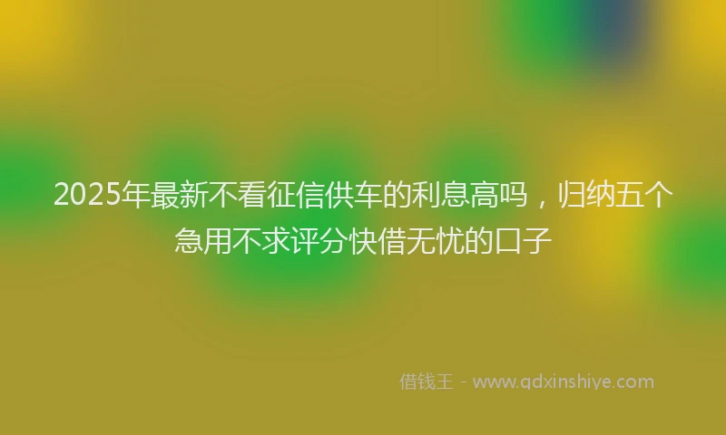 2025年最新不看征信供车的利息高吗，归纳五个急用不求评分快借无忧的口子