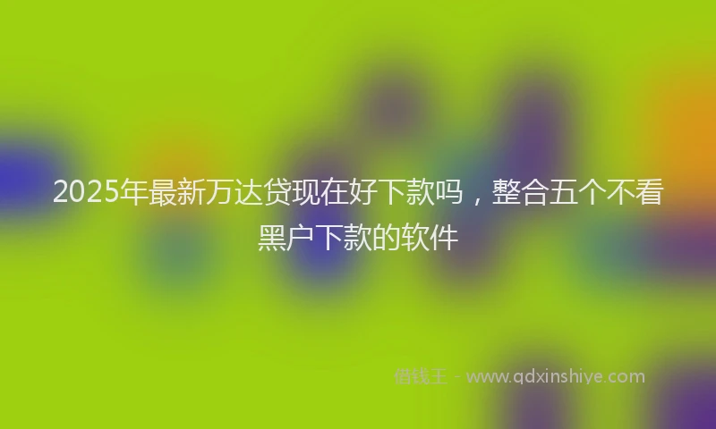 2025年最新万达贷现在好下款吗，整合五个不看黑户下款的软件