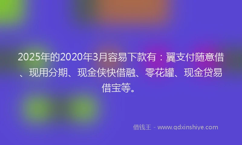 2025年的2020年3月容易下款有：翼支付随意借、现用分期、现金侠快借融、零花罐、现金贷易借宝等。