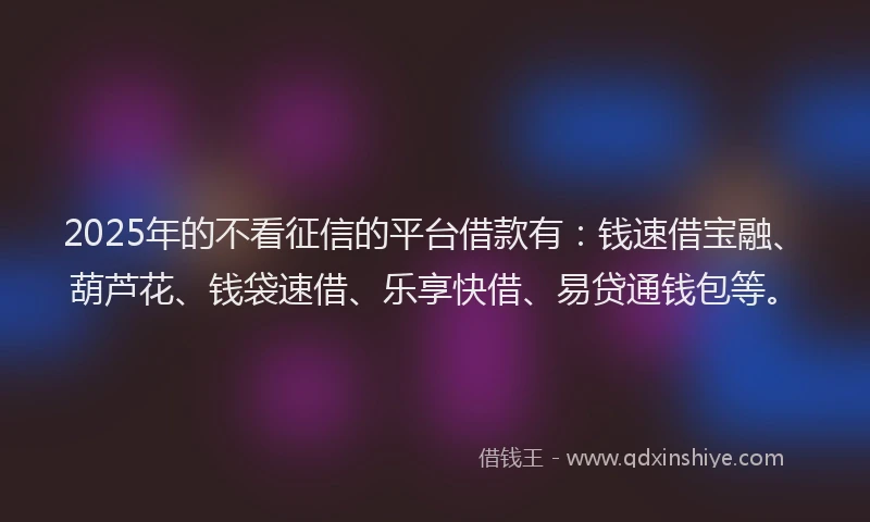 2025年的不看征信的平台借款有：钱速借宝融、葫芦花、钱袋速借、乐享快借、易贷通钱包等。