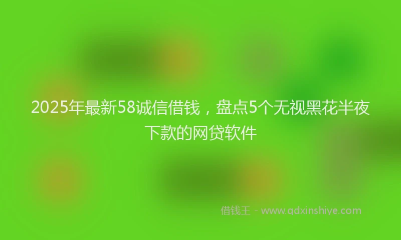 2025年最新58诚信借钱，盘点5个无视黑花半夜下款的网贷软件