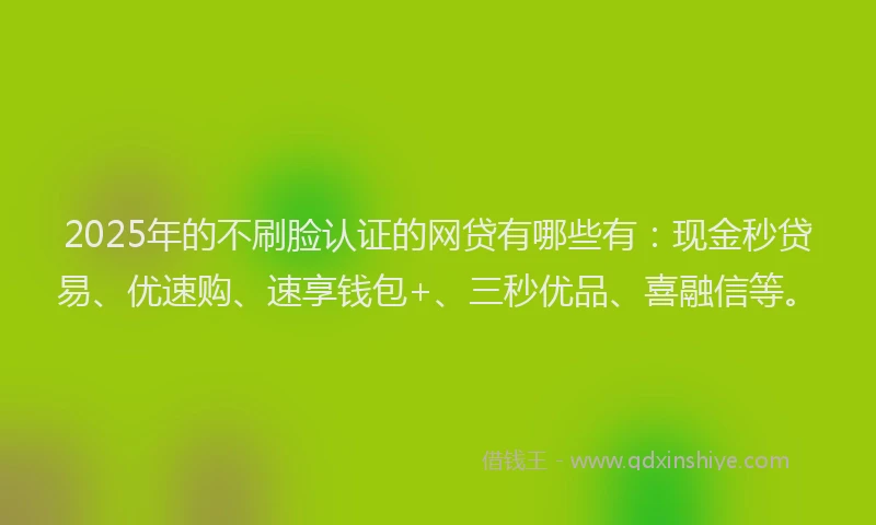 2025年的不刷脸认证的网贷有哪些有：现金秒贷易、优速购、速享钱包+、三秒优品、喜融信等。