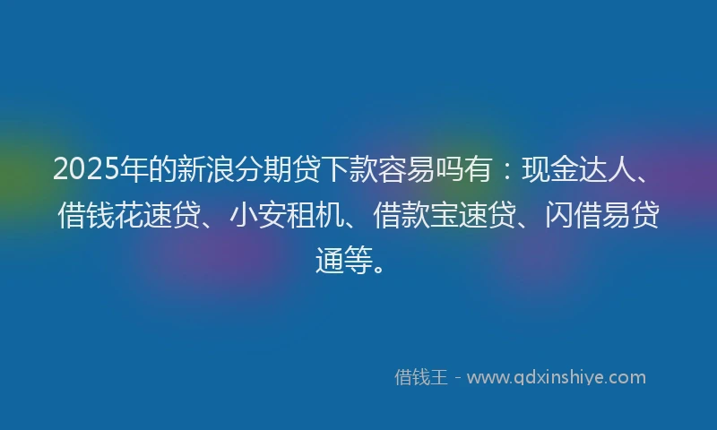 2025年的新浪分期贷下款容易吗有：现金达人、借钱花速贷、小安租机、借款宝速贷、闪借易贷通等。