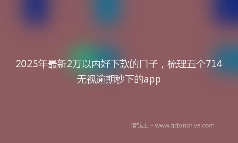 2025年最新2万以内好下款的口子，梳理五个714无视逾期秒下的app