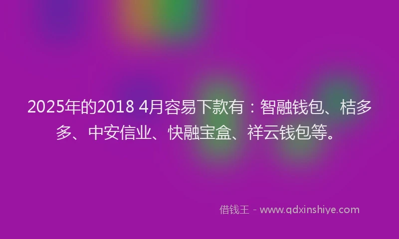 2025年的2018 4月容易下款有：智融钱包、桔多多、中安信业、快融宝盒、祥云钱包等。