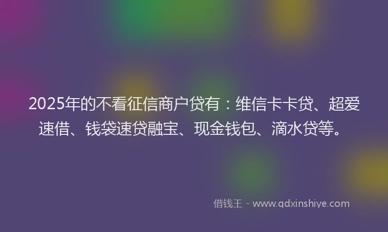2025年的不看征信商户贷有：维信卡卡贷、超爱速借、钱袋速贷融宝、现金钱包、滴水贷等。