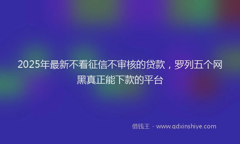 2025年最新不看征信不审核的贷款，罗列五个网黑真正能下款的平台