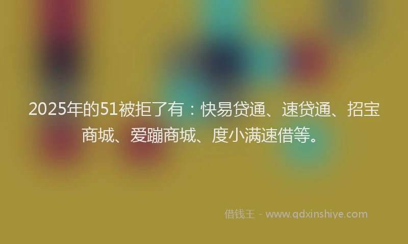 2025年的51被拒了有：快易贷通、速贷通、招宝商城、爱蹦商城、度小满速借等。