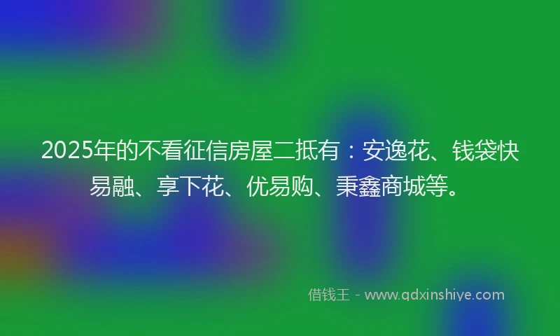 2025年的不看征信房屋二抵有：安逸花、钱袋快易融、享下花、优易购、秉鑫商城等。