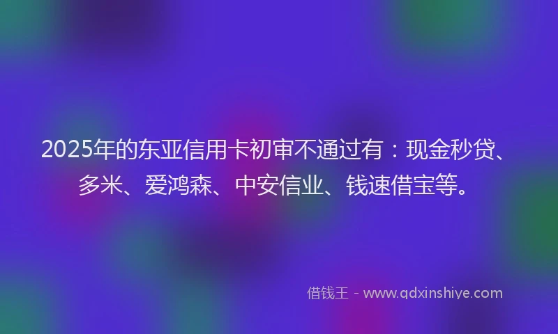 2025年的东亚信用卡初审不通过有：现金秒贷、多米、爱鸿森、中安信业、钱速借宝等。