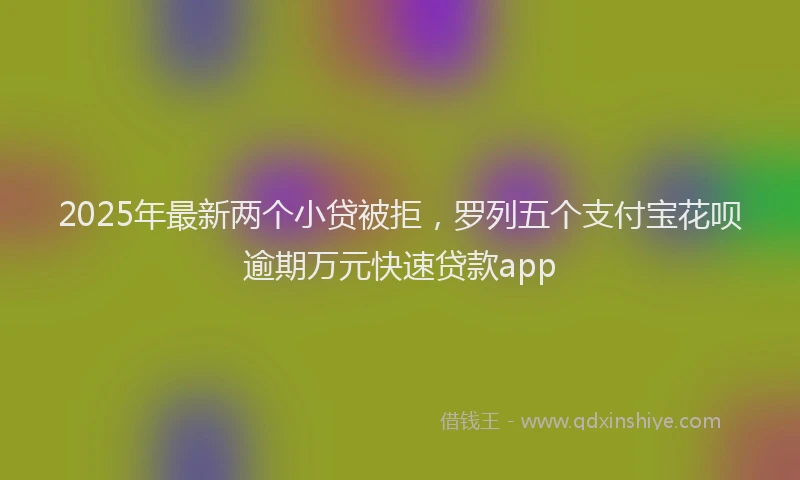 2025年最新两个小贷被拒，罗列五个支付宝花呗逾期万元快速贷款app