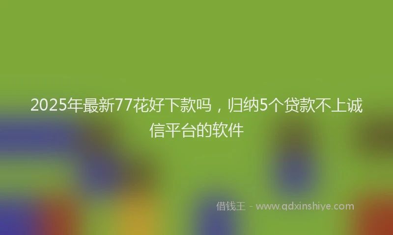 2025年最新77花好下款吗，归纳5个贷款不上诚信平台的软件