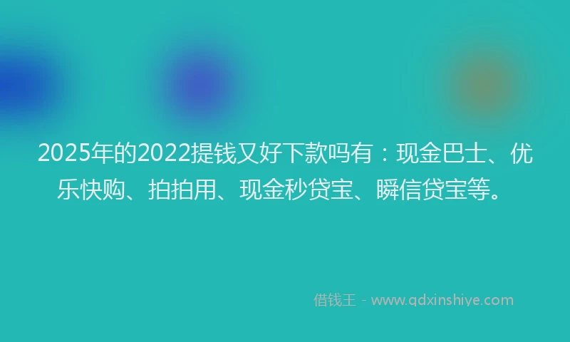 2025年的2022提钱又好下款吗有：现金巴士、优乐快购、拍拍用、现金秒贷宝、瞬信贷宝等。