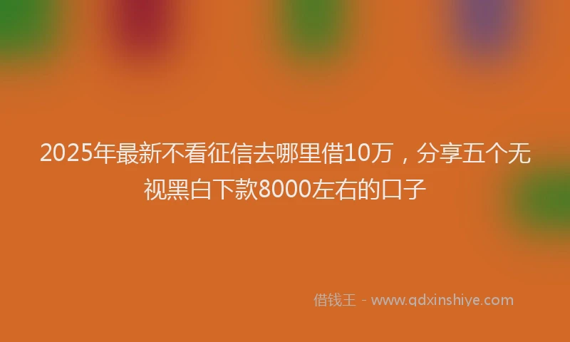 2025年最新不看征信去哪里借10万，分享五个无视黑白下款8000左右的口子