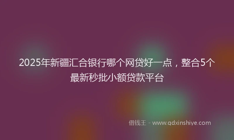 2025年新疆汇合银行哪个网贷好一点，整合5个最新秒批小额贷款平台