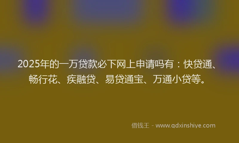 2025年的一万贷款必下网上申请吗有：快贷通、畅行花、疾融贷、易贷通宝、万通小贷等。