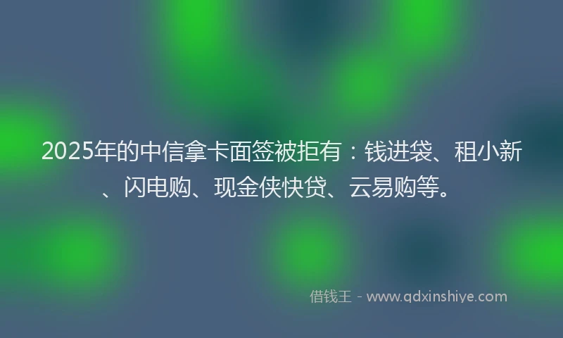 2025年的中信拿卡面签被拒有：钱进袋、租小新、闪电购、现金侠快贷、云易购等。
