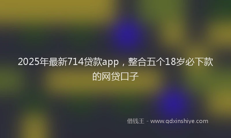 2025年最新714贷款app，整合五个18岁必下款的网贷口子