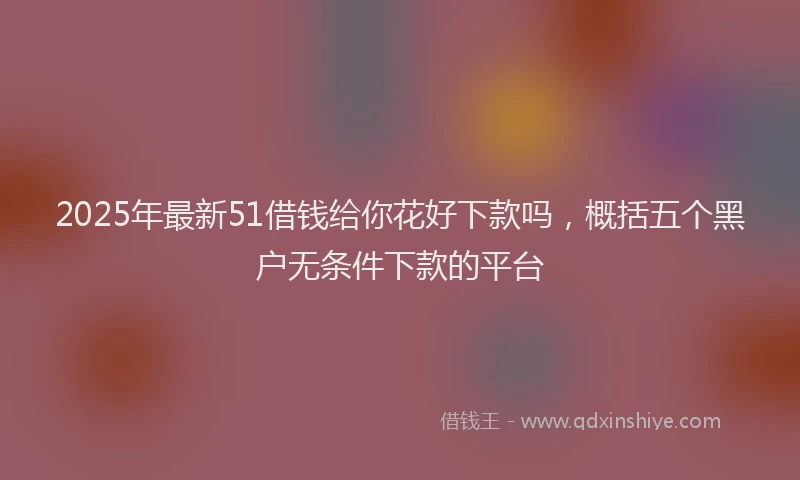 2025年最新51借钱给你花好下款吗，概括五个黑户无条件下款的平台