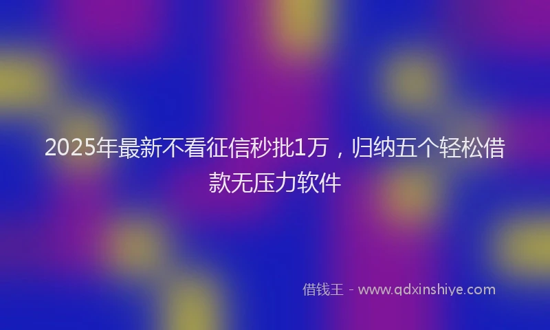 2025年最新不看征信秒批1万，归纳五个轻松借款无压力软件