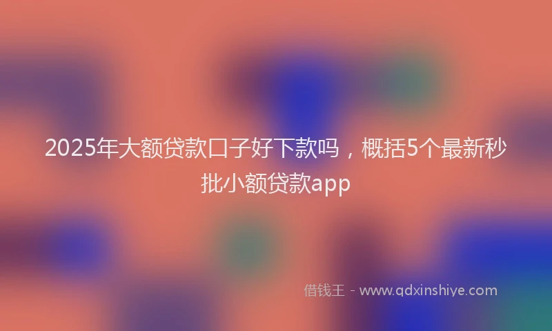 2025年大额贷款口子好下款吗，概括5个最新秒批小额贷款app
