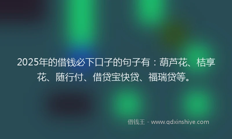 2025年的借钱必下口子的句子有：葫芦花、桔享花、随行付、借贷宝快贷、福瑞贷等。