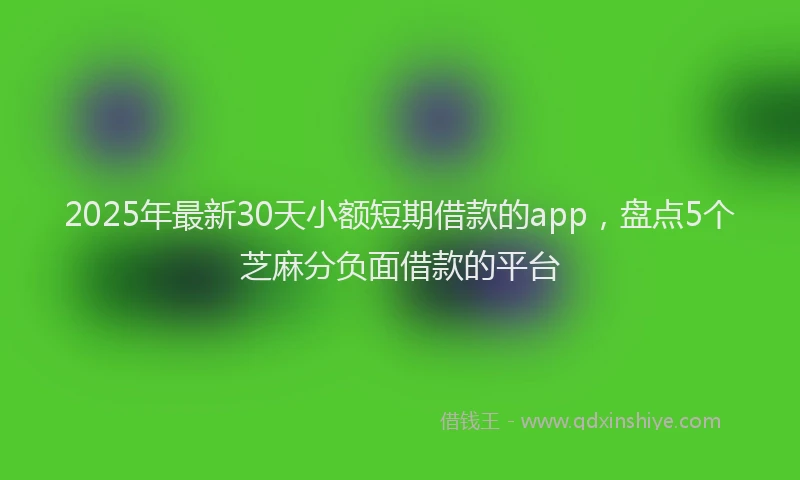 2025年最新30天小额短期借款的app，盘点5个芝麻分负面借款的平台