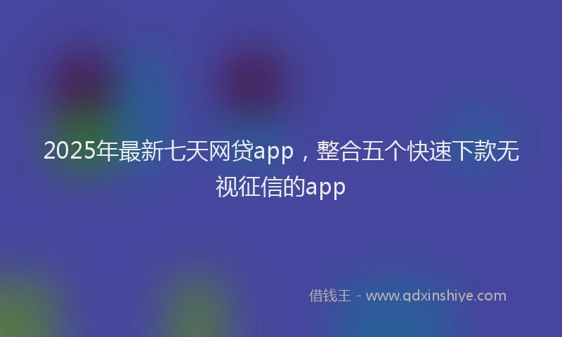 2025年最新七天网贷app，整合五个快速下款无视征信的app