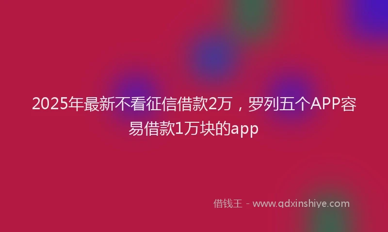 2025年最新不看征信借款2万，罗列五个APP容易借款1万块的app