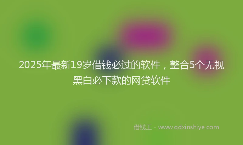 2025年最新19岁借钱必过的软件，整合5个无视黑白必下款的网贷软件
