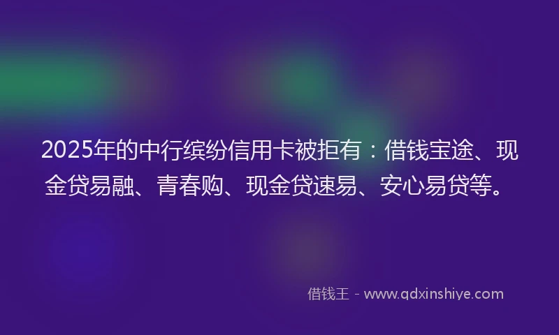 2025年的中行缤纷信用卡被拒有：借钱宝途、现金贷易融、青春购、现金贷速易、安心易贷等。