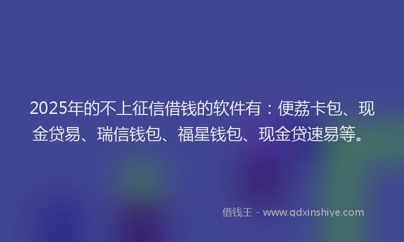 2025年的不上征信借钱的软件有：便荔卡包、现金贷易、瑞信钱包、福星钱包、现金贷速易等。