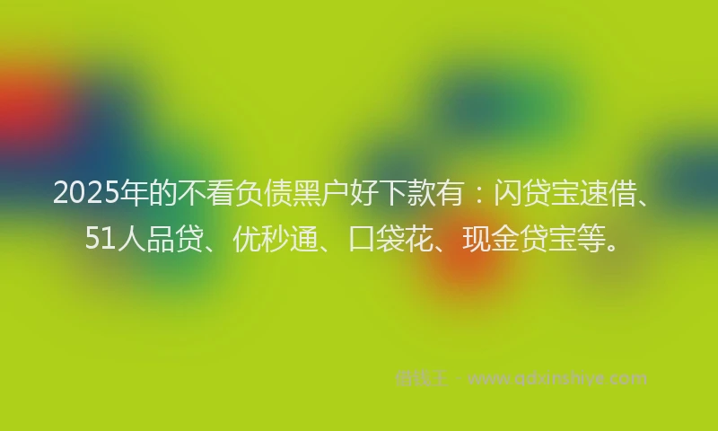 2025年的不看负债黑户好下款有：闪贷宝速借、51人品贷、优秒通、口袋花、现金贷宝等。