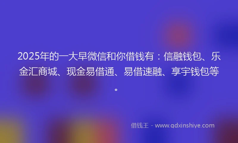 2025年的一大早微信和你借钱有：信融钱包、乐金汇商城、现金易借通、易借速融、享宇钱包等。