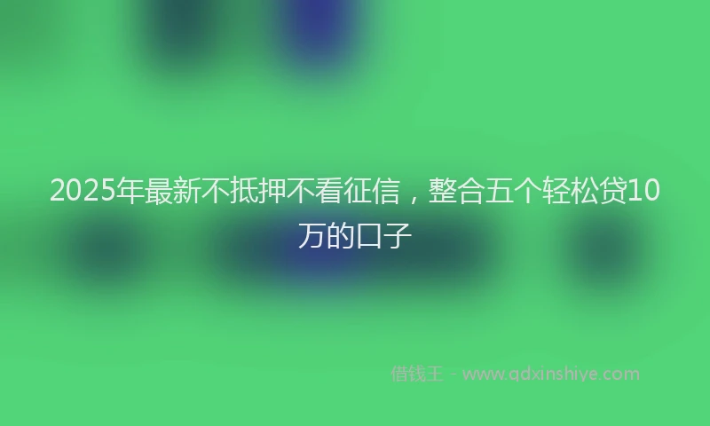 2025年最新不抵押不看征信，整合五个轻松贷10万的口子
