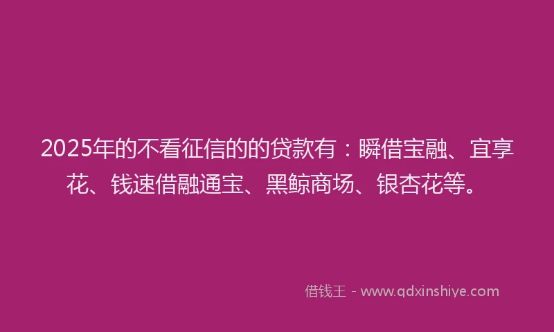 2025年的不看征信的的贷款有：瞬借宝融、宜享花、钱速借融通宝、黑鲸商场、银杏花等。