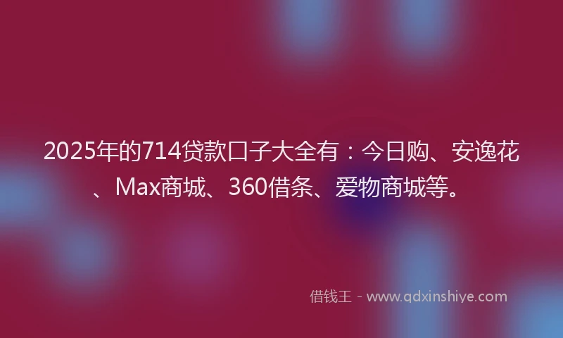 2025年的714贷款口子大全有：今日购、安逸花、Max商城、360借条、爱物商城等。