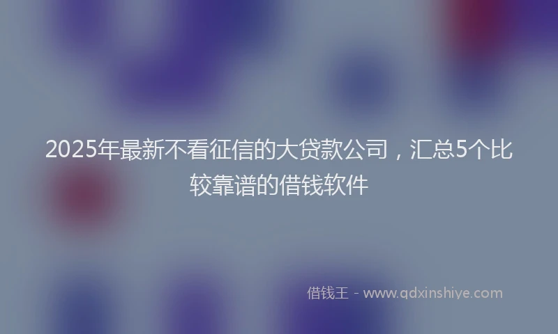2025年最新不看征信的大贷款公司，汇总5个比较靠谱的借钱软件