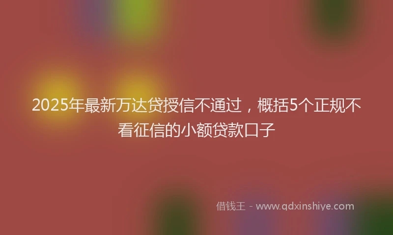 2025年最新万达贷授信不通过，概括5个正规不看征信的小额贷款口子