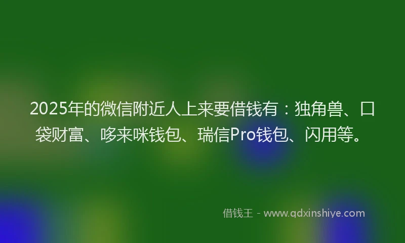 2025年的微信附近人上来要借钱有：独角兽、口袋财富、哆来咪钱包、瑞信Pro钱包、闪用等。