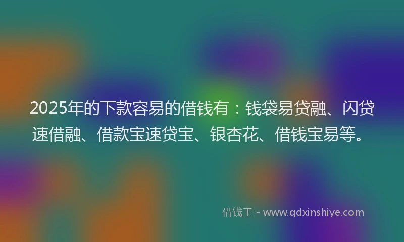 2025年的下款容易的借钱有：钱袋易贷融、闪贷速借融、借款宝速贷宝、银杏花、借钱宝易等。