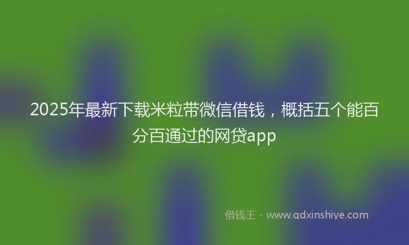2025年最新下载米粒带微信借钱，概括五个能百分百通过的网贷app
