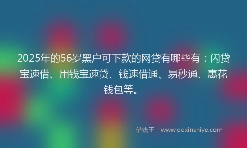 2025年的56岁黑户可下款的网贷有哪些有：闪贷宝速借、用钱宝速贷、钱速借通、易秒通、惠花钱包等。