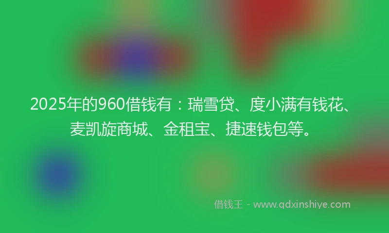 2025年的960借钱有：瑞雪贷、度小满有钱花、麦凯旋商城、金租宝、捷速钱包等。