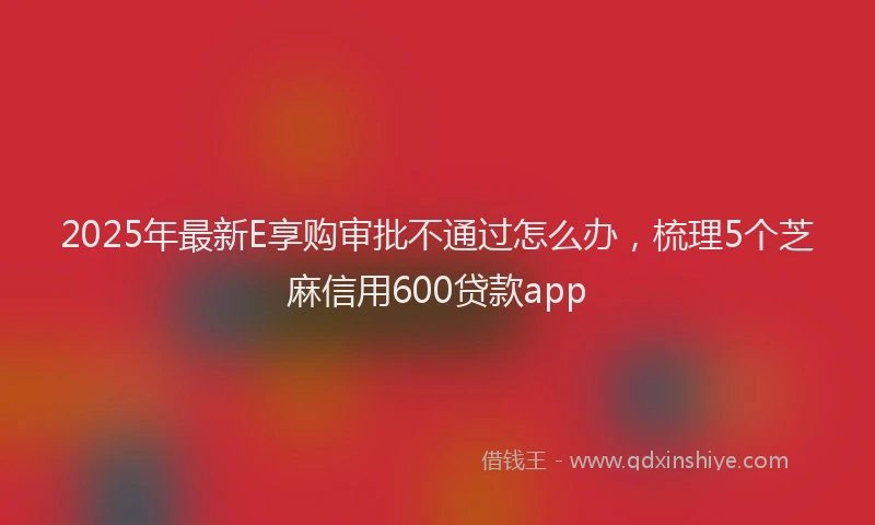 2025年最新E享购审批不通过怎么办，梳理5个芝麻信用600贷款app